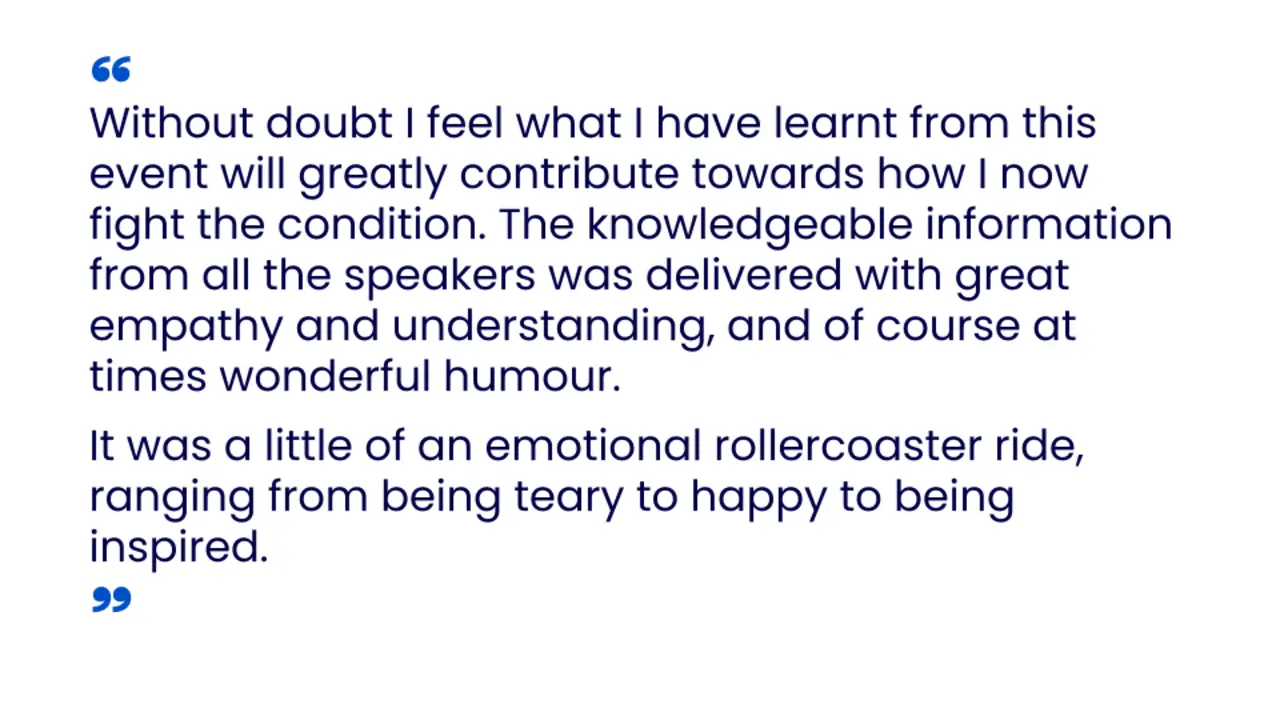 “Without doubt I feel what I have learnt from this event will greatly contribute towards how I now fight the condition. The knowledgeable information from all the speakers was delivered with great empathy and understanding, and of course at times wonderful humour. It was a little of an emotional rollercoaster ride, ranging from being teary to happy to being inspired.”