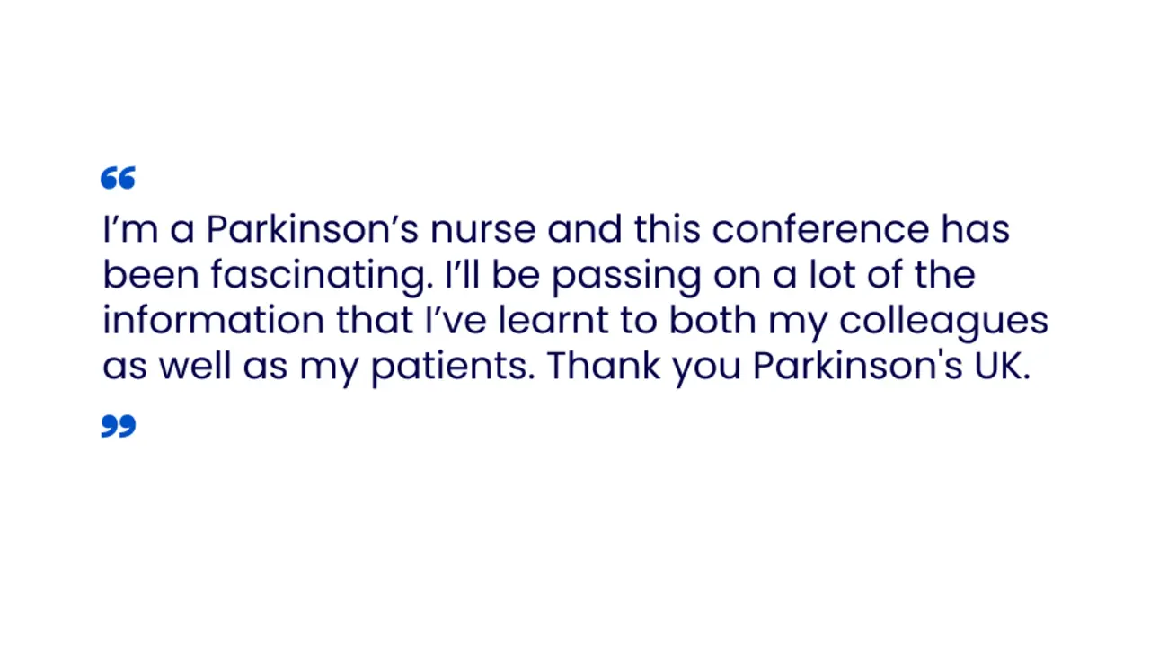 “I am a Parkinson’s nurse and this conference has been fascinating. I will be passing on a lot of the information that I have learnt to both my colleagues as well as my patients. Thank you Parkinson's UK.