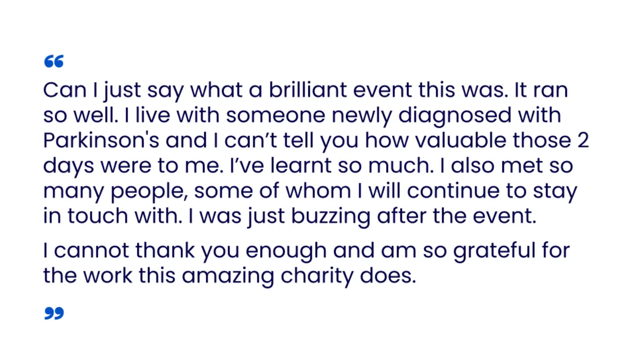 Can I just say what a brilliant event this was. It ran so well. I live with someone newly diagnosed with Parkinson's and I cannot tell you how valuable those 2 days were to me. I have learnt so much. I also met so many people, some of whom I will continue to stay in touch with. I was just buzzing after the event. I cannot thank you enough and am so grateful for the work this amazing charity does
