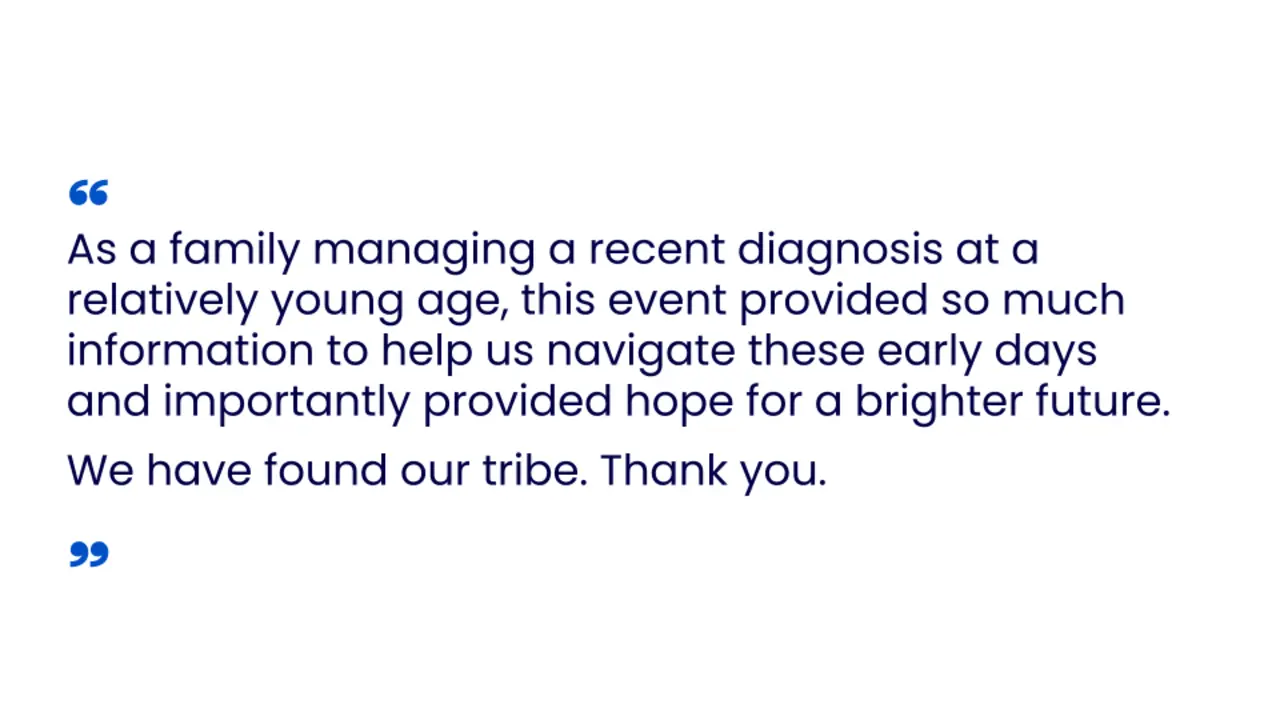 As a family managing a recent diagnosis at a relatively young age, this event provided so much information to help us navigate these early days and importantly provided hope for a brighter future. We have found our tribe. Thank you
