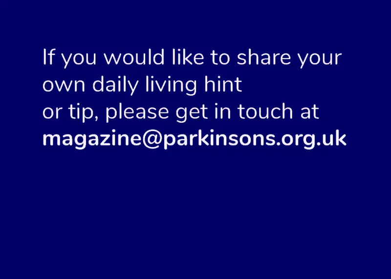 If you would like to share your daily living hint or tip, please get in touch at magazine@parkinsons.org.uk